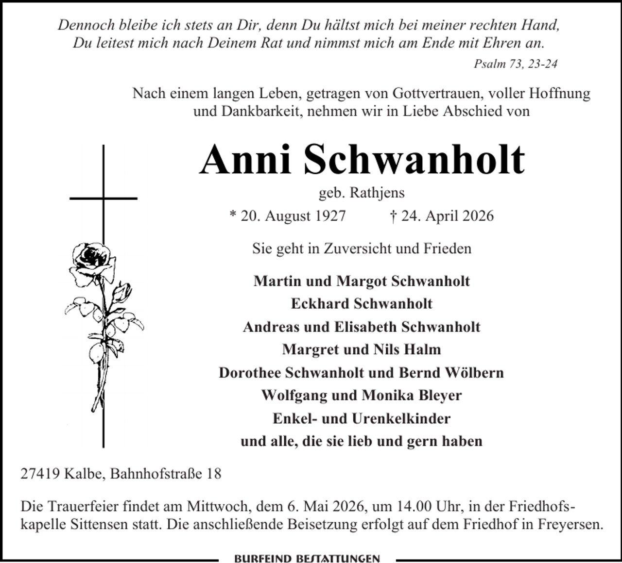 <p>Dennoch bleibe ich stets an Dir, denn Du hältst mich bei meiner rechten Hand,<br />Du leitest mich nach Deinem Rat und nimmst mich am Ende mit Ehren an.<br />Psalm 73, 23-24</p><p>Nach einem langen Leben, getragen von Gottvertrauen, voller Hoffnung<br />und Dankbarkeit, nehmen wir in Liebe Abschied von</p><p>Anni Schwanholt<br />geb. Rathjens<br />* 20. August 1927<br />† 24. April 2026<br />Sie geht in Zuversicht und Frieden<br />Martin und Margot Schwanholt<br />Eckhard Schwanholt<br />Andreas und Elisabeth Schwanholt<br />Margret und Nils Halm<br />Dorothee Schwanholt und Bernd Wölbern<br />Wolfgang und Monika Bleyer<br />Enkel- und Urenkelkinder<br />und alle, die sie lieb und gern haben<br />27419 Kalbe, Bahnhofstraße 18<br />Die Trauerfeier findet am Mittwoch, dem 6. Mai 2026, um 14.00 Uhr, in der Friedhofskapelle Sittensen statt. Die anschließende Beisetzung erfolgt auf dem Friedhof in Freyersen.<br />Burfeind Bestattungen</p>