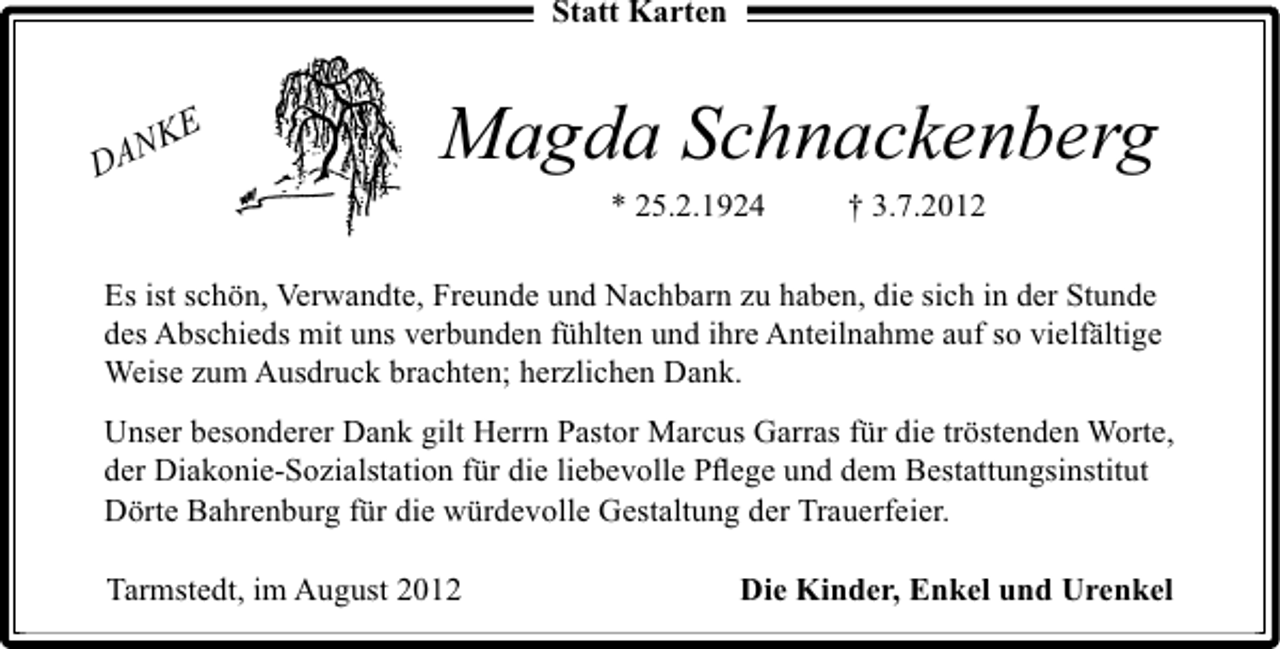 <p>Statt Karten</p><p>E<br />NK<br />DA</p><p>Magda Schnackenberg<br />* 25.2.1924</p><p>† 3.7.2012</p><p>Es ist schön, Verwandte, Freunde und Nachbarn zu haben, die sich in der Stunde<br />des Abschieds mit uns verbunden fühlten und ihre Anteilnahme auf so vielfältige<br />Weise zum Ausdruck brachten; herzlichen Dank.<br />Unser besonderer Dank gilt Herrn Pastor Marcus Garras für die tröstenden Worte,<br />der Diakonie-Sozialstation für die liebevolle Pﬂege und dem Bestattungsinstitut<br />Dörte Bahrenburg für die würdevolle Gestaltung der Trauerfeier.<br />Tarmstedt, im August 2012</p><p>Die Kinder, Enkel und Urenkel</p>
