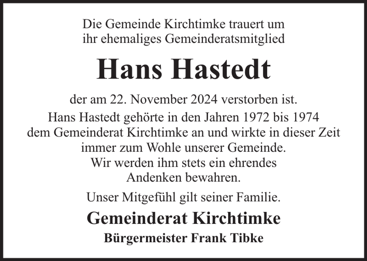 <p>Die Gemeinde Kirchtimke trauert um<br />ihr ehemaliges Gemeinderatsmitglied</p><p>Hans Hastedt<br />der am 22. November 2024 verstorben ist.<br />Hans Hastedt gehörte in den Jahren 1972 bis 1974<br />dem Gemeinderat Kirchtimke an und wirkte in dieser Zeit<br />immer zum Wohle unserer Gemeinde.<br />Wir werden ihm stets ein ehrendes<br />Andenken bewahren.<br />Unser Mitgefühl gilt seiner Familie.</p><p>Gemeinderat Kirchtimke<br />Bürgermeister Frank Tibke</p>