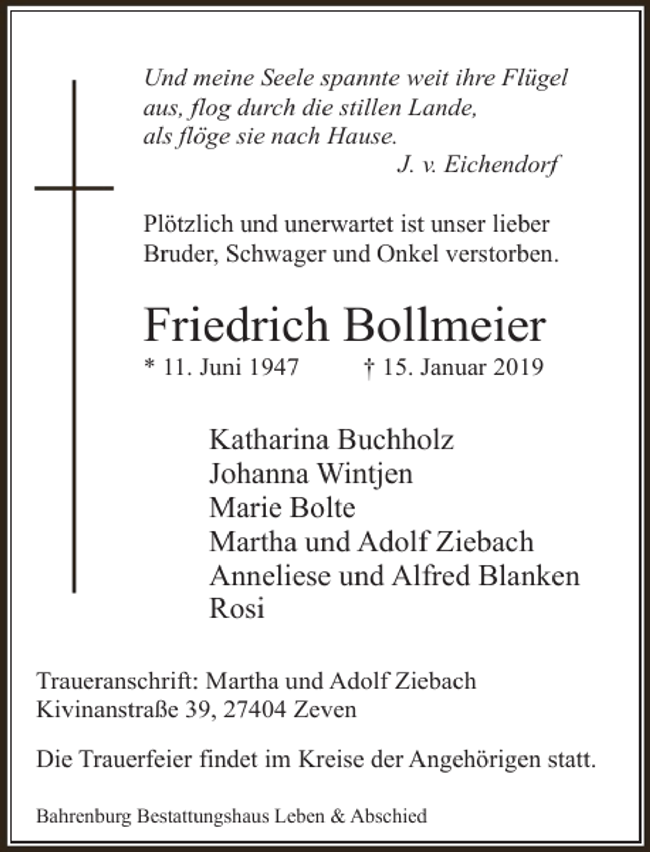 <p>Und meine Seele spannte weit ihre Flügel<br />aus, flog durch die stillen Lande,<br />als flöge sie nach Hause.<br />J. v. Eichendorf<br />Plötzlich und unerwartet ist unser lieber<br />Bruder, Schwager und Onkel verstorben.</p><p>Friedrich Bollmeier<br />* 11. Juni 1947</p><p>† 15. Januar 2019</p><p>Katharina Buchholz<br />Johanna Wintjen<br />Marie Bolte<br />Martha und Adolf Ziebach<br />Anneliese und Alfred Blanken<br />Rosi<br />Traueranschrift: Martha und Adolf Ziebach<br />Kivinanstraße 39, 27404 Zeven<br />Die Trauerfeier findet im Kreise der Angehörigen statt.<br />Bahrenburg Bestattungshaus Leben &amp; Abschied</p>