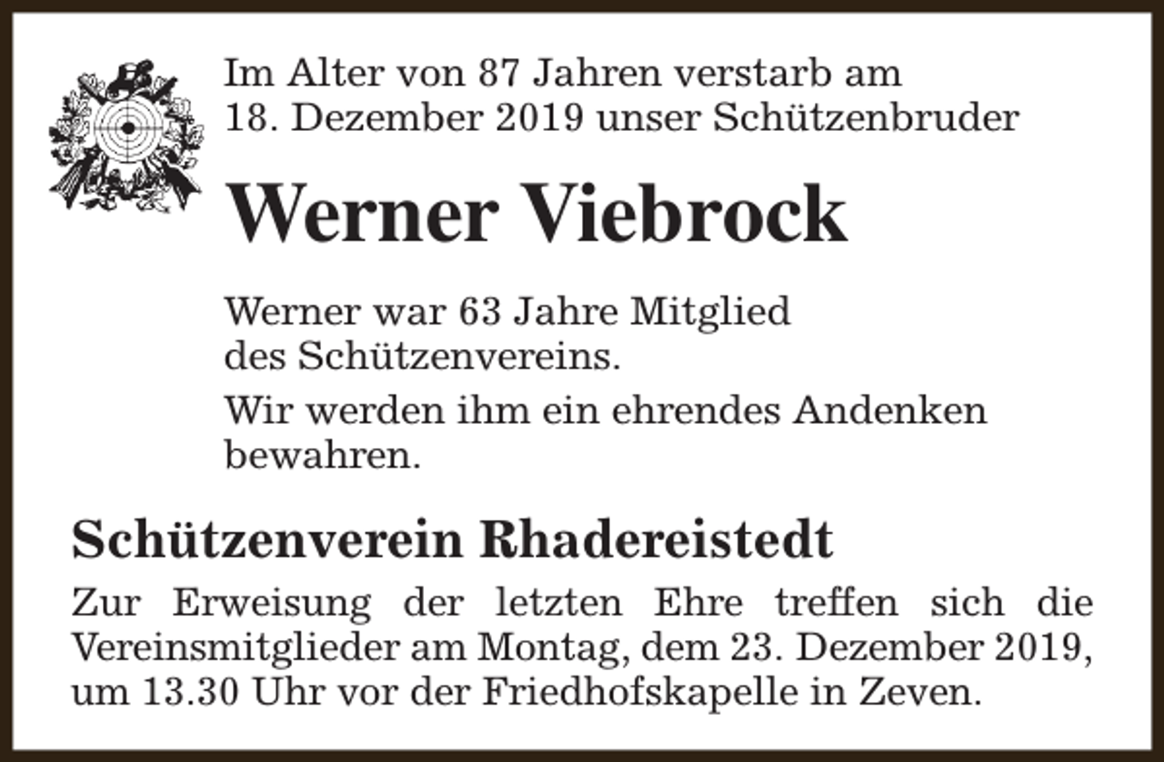 <p>Im Alter von 87 Jahren verstarb am<br />18. Dezember 2019 unser Schützenbruder</p><p>Werner Viebrock<br />Werner war 63 Jahre Mitglied<br />des Schützenvereins.<br />Wir werden ihm ein ehrendes Andenken<br />bewahren.</p><p>Schützenverein Rhadereistedt<br />Zur Erweisung der letzten Ehre treffen sich die<br />Vereinsmitglieder am Montag, dem 23. Dezember 2019,<br />um 13.30 Uhr vor der Friedhofskapelle in Zeven.</p>