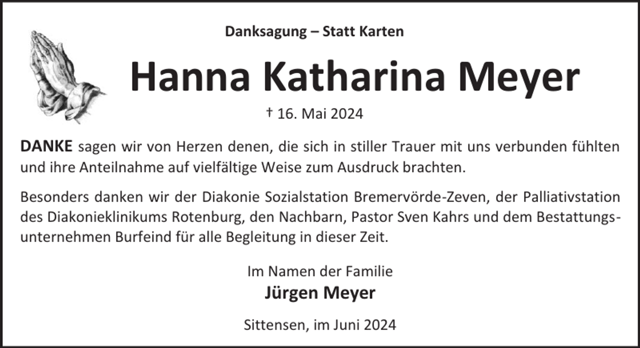 <p>Danksagung – Statt Karten</p><p>Hanna Katharina Meyer<br />† 16. Mai 2024</p><p>DANKE sagen wir von Herzen denen, die sich in stiller Trauer mit uns verbunden fühlten<br />und ihre Anteilnahme auf vielfältige Weise zum Ausdruck brachten.</p><p>Besonders danken wir der Diakonie Sozialstation Bremervörde-Zeven, der Palliativstation<br />des Diakonieklinikums Rotenburg, den Nachbarn, Pastor Sven Kahrs und dem Bestattungsunternehmen Burfeind für alle Begleitung in dieser Zeit.<br />Im Namen der Familie</p><p>Jürgen Meyer</p><p>Sittensen, im Juni 2024</p>