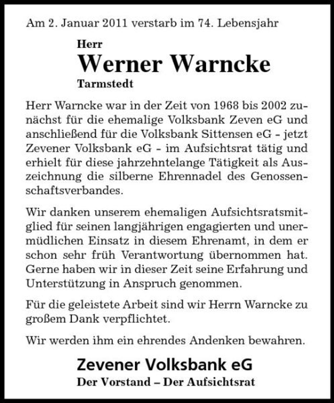 <p>Am 2. Januar 2011 verstarb im 74. Lebensjahr Herr</p><p>Werner Warncke<br />Tarmstedt Herr Warncke war in der Zeit von 1968 bis 2002 zunächst für die ehemalige Volksbank Zeven eG und anschließend für die Volksbank Sittensen eG - jetzt Zevener Volksbank eG - im Aufsichtsrat tätig und erhielt für diese jahrzehntelange Tätigkeit als Auszeichnung die silberne Ehrennadel des Genossenschaftsverbandes. Wir danken unserem ehemaligen Aufsichtsratsmitglied für seinen langjährigen engagierten und unermüdlichen Einsatz in diesem Ehrenamt, in dem er schon sehr früh Verantwortung übernommen hat. Gerne haben wir in dieser Zeit seine Erfahrung und Unterstützung in Anspruch genommen. Für die geleistete Arbeit sind wir Herrn Warncke zu großem Dank verpflichtet. Wir werden ihm ein ehrendes Andenken bewahren.</p><p>Zevener Volksbank eG<br />Der Vorstand – Der Aufsichtsrat</p>