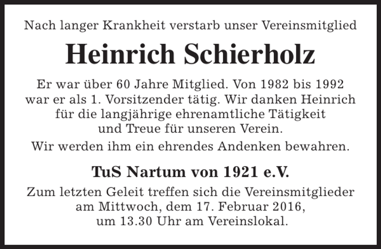 <p>Nach langer Krankheit verstarb unser Vereinsmitglied</p><p>Heinrich Schierholz<br />Er war über 60 Jahre Mitglied. Von 1982 bis 1992<br />war er als 1. Vorsitzender tätig. Wir danken Heinrich<br />für die langjährige ehrenamtliche Tätigkeit<br />und Treue für unseren Verein.<br />Wir werden ihm ein ehrendes Andenken bewahren.</p><p>TuS Nartum von 1921 e.V.<br />Zum letzten Geleit treffen sich die Vereinsmitglieder<br />am Mittwoch, dem 17. Februar 2016,<br />um 13.30 Uhr am Vereinslokal.</p>