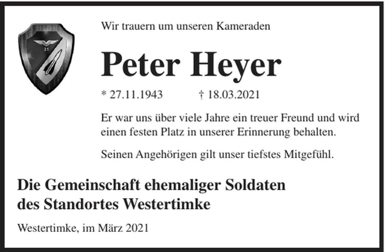 <p>Wir trauern um unseren Kameraden</p><p>Peter Heyer<br />* 27.11.1943</p><p>† 18.03.2021</p><p>Er war uns über viele Jahre ein treuer Freund und wird<br />einen festen Platz in unserer Erinnerung behalten.<br />Seinen Angehörigen gilt unser tiefstes Mitgefühl.</p><p>Die Gemeinschaft ehemaliger Soldaten<br />des Standortes Westertimke<br />Westertimke, im März 2021</p>
