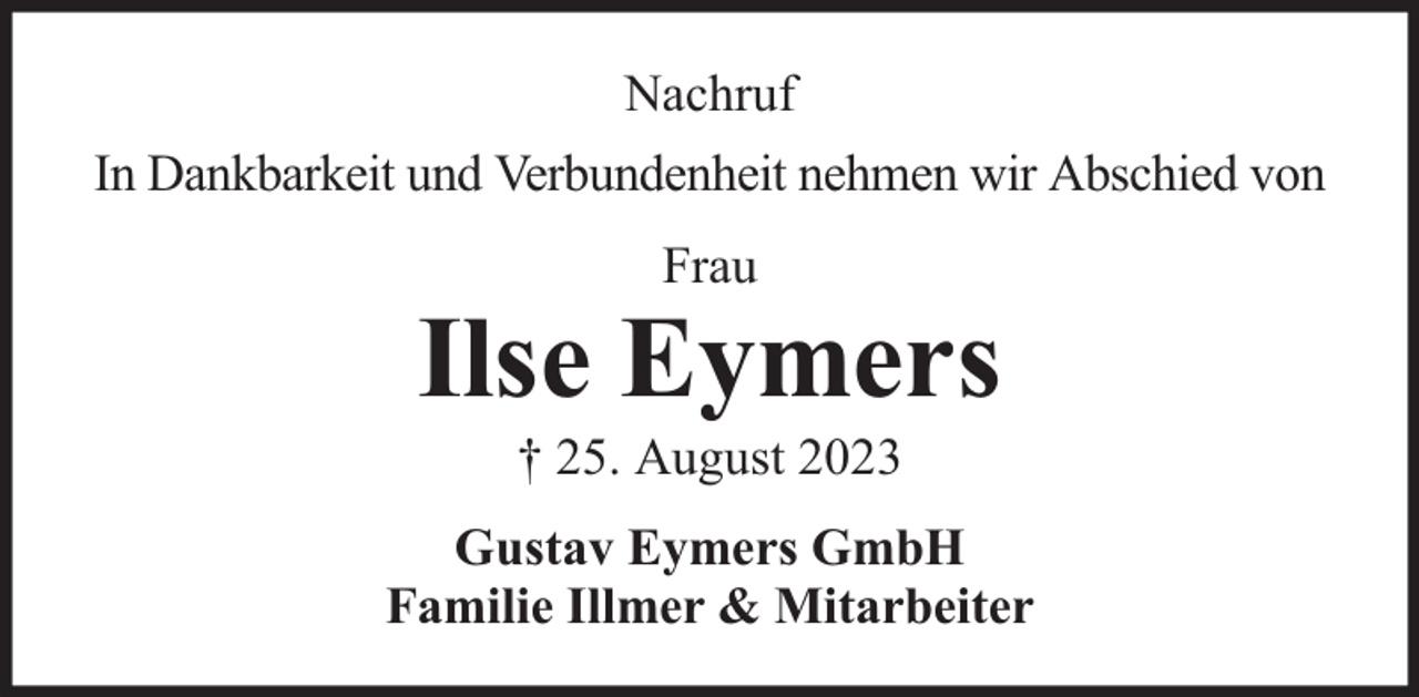 <p>Nachruf<br />In Dankbarkeit und Verbundenheit nehmen wir Abschied von<br />Frau</p><p>Ilse Eymers<br />† 25. August 2023</p><p>Gustav Eymers GmbH<br />Familie Illmer &amp; Mitarbeiter</p>