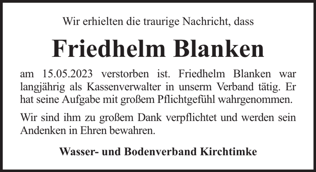 <p>Wir erhielten die traurige Nachricht, dass</p><p>Friedhelm Blanken<br />am 15.05.2023 verstorben ist. Friedhelm Blanken war<br />langjährig als Kassenverwalter in unserm Verband tätig. Er<br />hat seine Aufgabe mit großem Pflichtgefühl wahrgenommen.<br />Wir sind ihm zu großem Dank verpflichtet und werden sein<br />Andenken in Ehren bewahren.<br />Wasser- und Bodenverband Kirchtimke</p>