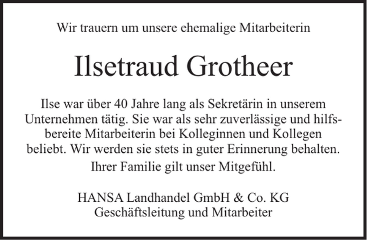<p>Wir trauern um unsere ehemalige Mitarbeiterin</p><p>Ilsetraud Grotheer<br />Ilse war über 40 Jahre lang als Sekretärin in unserem<br />Unternehmen tätig. Sie war als sehr zuverlässige und hilfsbereite Mitarbeiterin bei Kolleginnen und Kollegen<br />beliebt. Wir werden sie stets in guter Erinnerung behalten.<br />Ihrer Familie gilt unser Mitgefühl.<br />HANSA Landhandel GmbH &amp; Co. KG<br />Geschäftsleitung und Mitarbeiter</p>