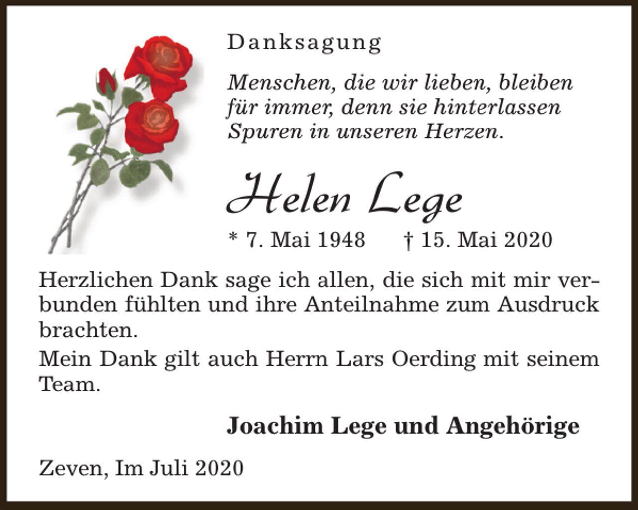 <p>Danksagung<br />Menschen, die wir lieben, bleiben<br />für immer, denn sie hinterlassen<br />Spuren in unseren Herzen.</p><p>Helen Lege</p><p>* 7. Mai 1948</p><p>† 15. Mai 2020</p><p>Herzlichen Dank sage ich allen, die sich mit mir verbunden fühlten und ihre Anteilnahme zum Ausdruck<br />brachten.<br />Mein Dank gilt auch Herrn Lars Oerding mit seinem<br />Team.</p><p>Joachim Lege und Angehörige<br />Zeven, Im Juli 2020</p>