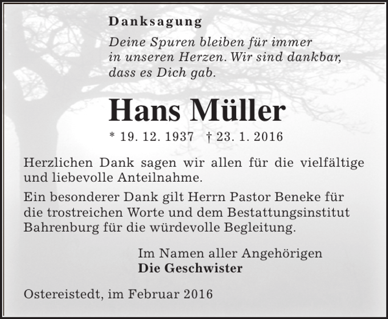 <p>Danksagung<br />Deine Spuren bleiben für immer<br />in unseren Herzen. Wir sind dankbar,<br />dass es Dich gab.</p><p>Hans Müller<br />* 19. 12. 1937 † 23. 1. 2016</p><p>Herzlichen Dank sagen wir allen für die vielfältige<br />und liebevolle Anteilnahme.<br />Ein besonderer Dank gilt Herrn Pastor Beneke für<br />die trostreichen Worte und dem Bestattungsinstitut<br />Bahrenburg für die würdevolle Begleitung.<br />Im Namen aller Angehörigen<br />Die Geschwister<br />Ostereistedt, im Februar 2016</p>
