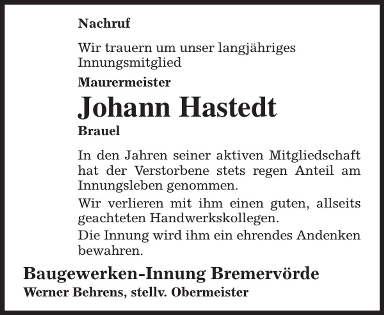 <p>Nachruf<br />Wir trauern um unser langjähriges<br />Innungsmitglied<br />Maurermeister</p><p>Johann Hastedt<br />Brauel</p><p>In den Jahren seiner aktiven Mitgliedschaft<br />hat der Verstorbene stets regen Anteil am<br />Innungsleben genommen.<br />Wir verlieren mit ihm einen guten, allseits<br />geachteten Handwerkskollegen.<br />Die Innung wird ihm ein ehrendes Andenken<br />bewahren.</p><p>Baugewerken-Innung Bremervörde<br />Werner Behrens, stellv. Obermeister</p>