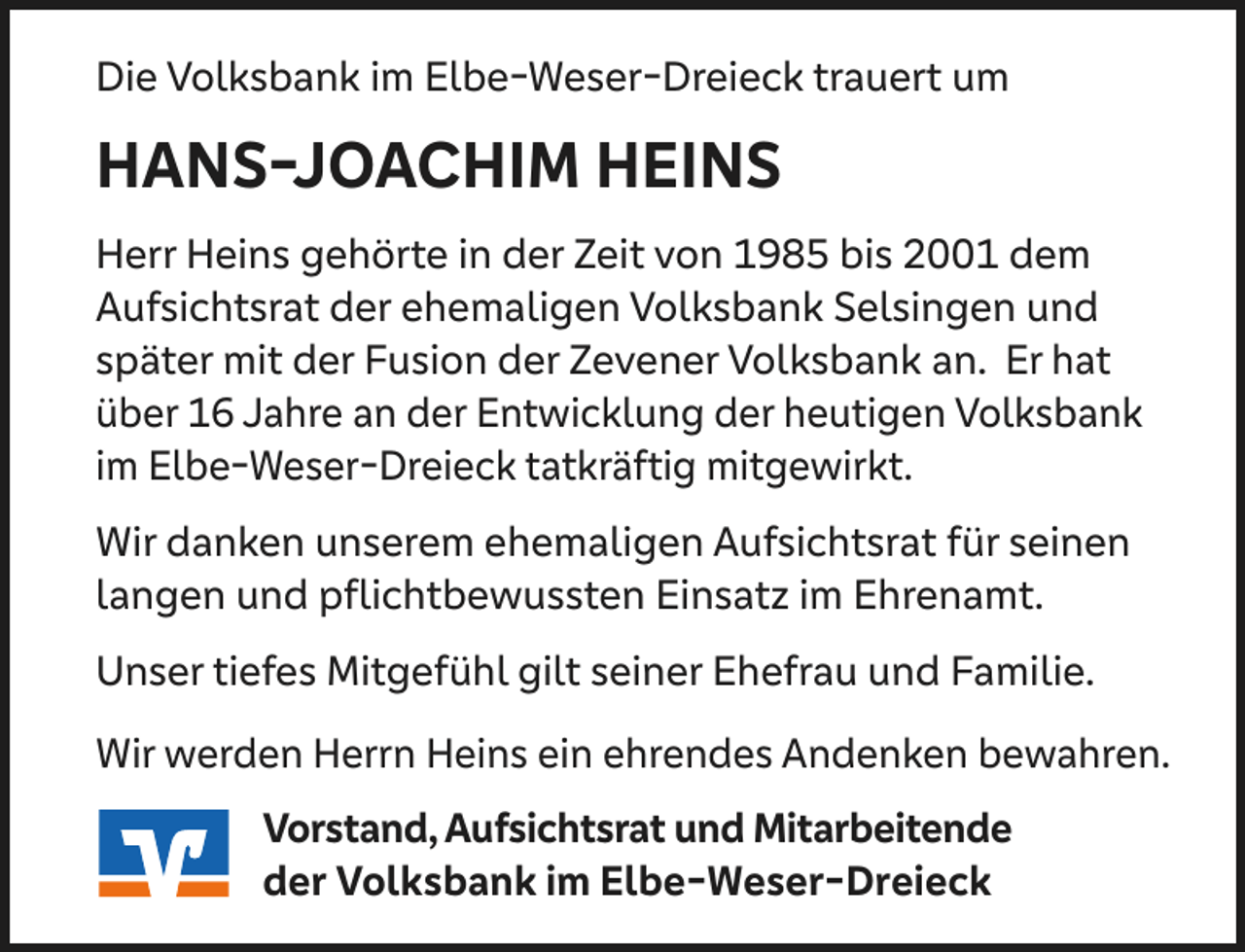 <p>Die Volksbank im Elbe-Weser-Dreieck trauert um</p><p>HANS-JOACHIM HEINS<br />Herr Heins gehörte in der Zeit von 1985 bis 2001 dem<br />Aufsichtsrat der ehemaligen Volksbank Selsingen und<br />später mit der Fusion der Zevener Volksbank an. Er hat<br />über 16 Jahre an der Entwicklung der heutigen Volksbank<br />im Elbe-Weser-Dreieck tatkräftig mitgewirkt.<br />Wir danken unserem ehemaligen Aufsichtsrat für seinen<br />langen und pflichtbewussten Einsatz im Ehrenamt.<br />Unser tiefes Mitgefühl gilt seiner Ehefrau und Familie.<br />Wir werden Herrn Heins ein ehrendes Andenken bewahren.<br />Vorstand, Aufsichtsrat und Mitarbeitende<br />der Volksbank im Elbe-Weser-Dreieck</p>