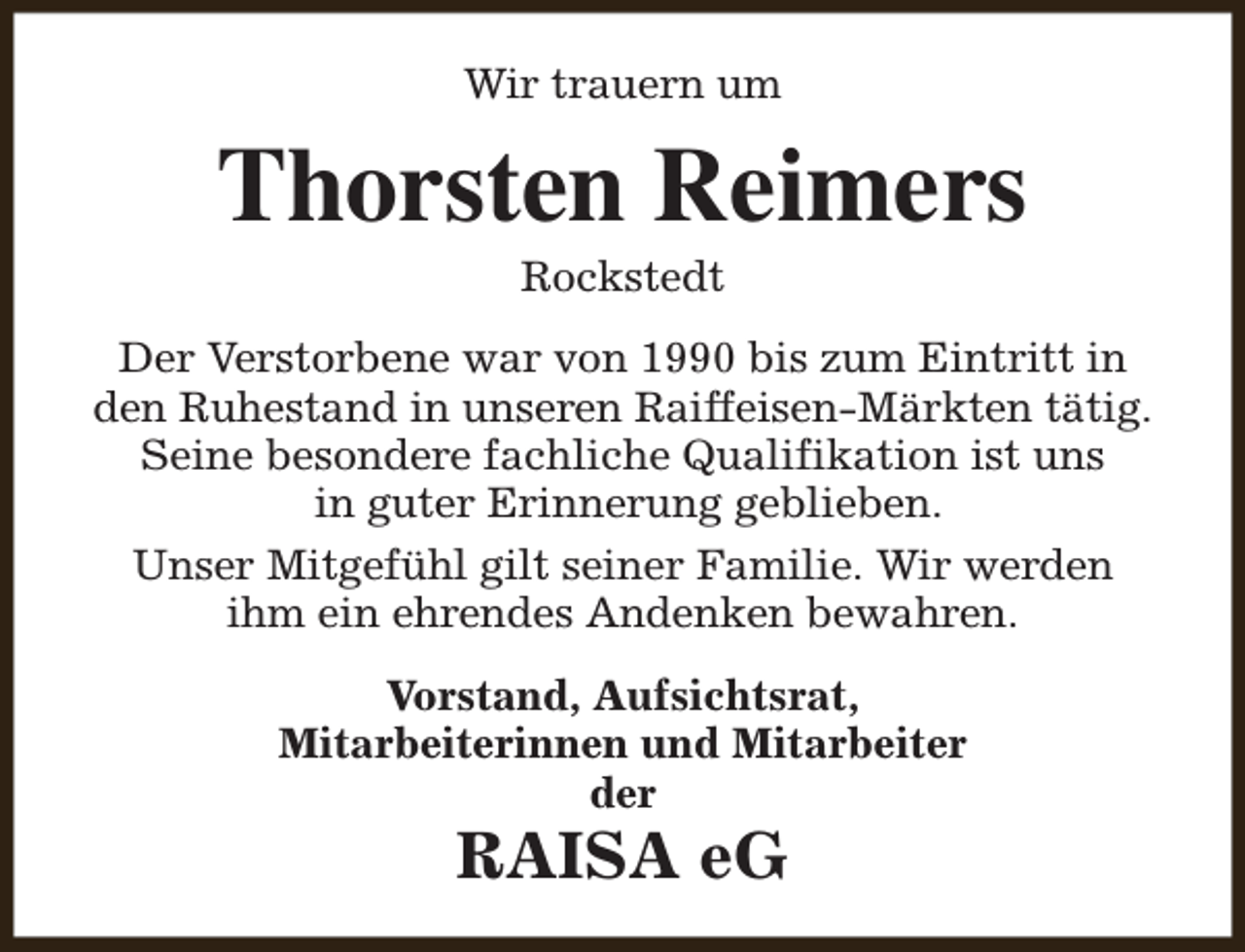 <p>Wir trauern um</p><p>Thorsten Reimers<br />Rockstedt</p><p>Der Verstorbene war von 1990 bis zum Eintritt in<br />den Ruhestand in unseren Raiffeisen-Märkten tätig.<br />Seine besondere fachliche Qualifikation ist uns<br />in guter Erinnerung geblieben.<br />Unser Mitgefühl gilt seiner Familie. Wir werden<br />ihm ein ehrendes Andenken bewahren.<br />Vorstand, Aufsichtsrat,<br />Mitarbeiterinnen und Mitarbeiter<br />der</p><p>RAISA eG</p>