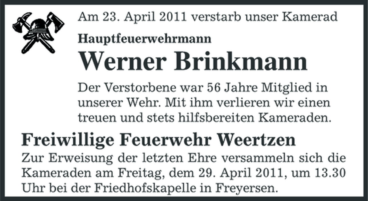 <p>Am 23. April 2011 verstarb unser Kamerad Hauptfeuerwehrmann</p><p>Werner Brinkmann<br />Der Verstorbene war 56 Jahre Mitglied in unserer Wehr. Mit ihm verlieren wir einen treuen und stets hilfsbereiten Kameraden.</p><p>Freiwillige Feuerwehr Weertzen<br />Zur Erweisung der letzten Ehre versammeln sich die Kameraden am Freitag, dem 29. April 2011, um 13.30 Uhr bei der Friedhofskapelle in Freyersen.</p>