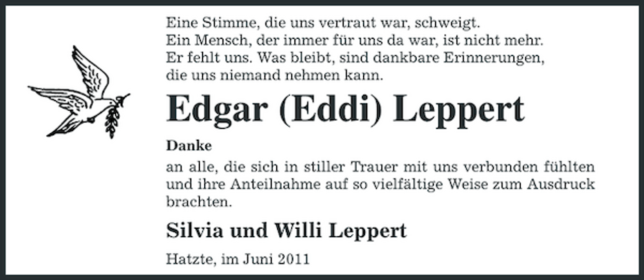 <p>Eine Stimme, die uns vertraut war, schweigt. Ein Mensch, der immer für uns da war, ist nicht mehr. Er fehlt uns. Was bleibt, sind dankbare Erinnerungen, die uns niemand nehmen kann.</p><p>Edgar (Eddi) Leppert<br />Danke an alle, die sich in stiller Trauer mit uns verbunden fühlten und ihre Anteilnahme auf so vielfältige Weise zum Ausdruck brachten.</p><p>Silvia und Willi Leppert<br />Hatzte, im Juni 2011</p>