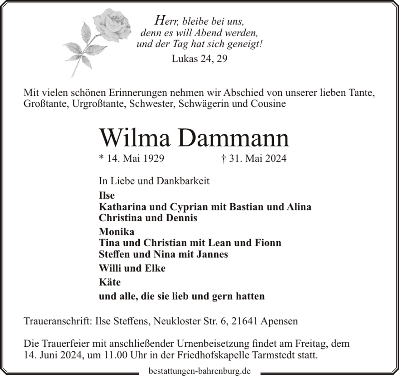 <p>Herr, bleibe bei uns,<br />denn es will Abend werden,<br />und der Tag hat sich geneigt!<br />Lukas 24, 29<br />Mit vielen schönen Erinnerungen nehmen wir Abschied von unserer lieben Tante,<br />Großtante, Urgroßtante, Schwester, Schwägerin und Cousine</p><p>Wilma Dammann<br />* 14. Mai 1929</p><p>† 31. Mai 2024</p><p>In Liebe und Dankbarkeit<br />Ilse<br />Katharina und Cyprian mit Bastian und Alina<br />Christina und Dennis<br />Monika<br />Tina und Christian mit Lean und Fionn<br />Steffen und Nina mit Jannes<br />Willi und Elke<br />Käte<br />und alle, die sie lieb und gern hatten<br />Traueranschrift: Ilse Steffens, Neukloster Str. 6, 21641 Apensen<br />Die Trauerfeier mit anschließender Urnenbeisetzung findet am Freitag, dem<br />14. Juni 2024, um 11.00 Uhr in der Friedhofskapelle Tarmstedt statt.<br />bestattungen-bahrenburg.de</p>