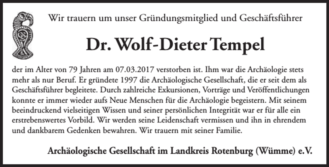 <p>Wir trauern um unser Gründungsmitglied und Geschäftsführer</p><p>Dr. Wolf -Dieter Tempel<br />der im Alter von 79 Jahren am 07.03.2017 verstorben ist. Ihm war die Archäologie stets<br />mehr als nur Beruf. Er gründete 1997 die Archäologische Gesellschaft, die er seit dem als<br />Geschäftsführer begleitete. Durch zahlreiche Exkursionen, Vorträge und Veröffentlichungen<br />konnte er immer wieder aufs Neue Menschen für die Archäologie begeistern. Mit seinem<br />beeindruckend vielseitigen Wissen und seiner persönlichen Integrität war er für alle ein<br />erstrebenswertes Vorbild. Wir werden seine Leidenschaft vermissen und ihn in ehrendem<br />und dankbarem Gedenken bewahren. Wir trauern mit seiner Familie.</p><p>Archäologische Gesellschaft im Landkreis Rotenburg (Wümme) e.V.</p>