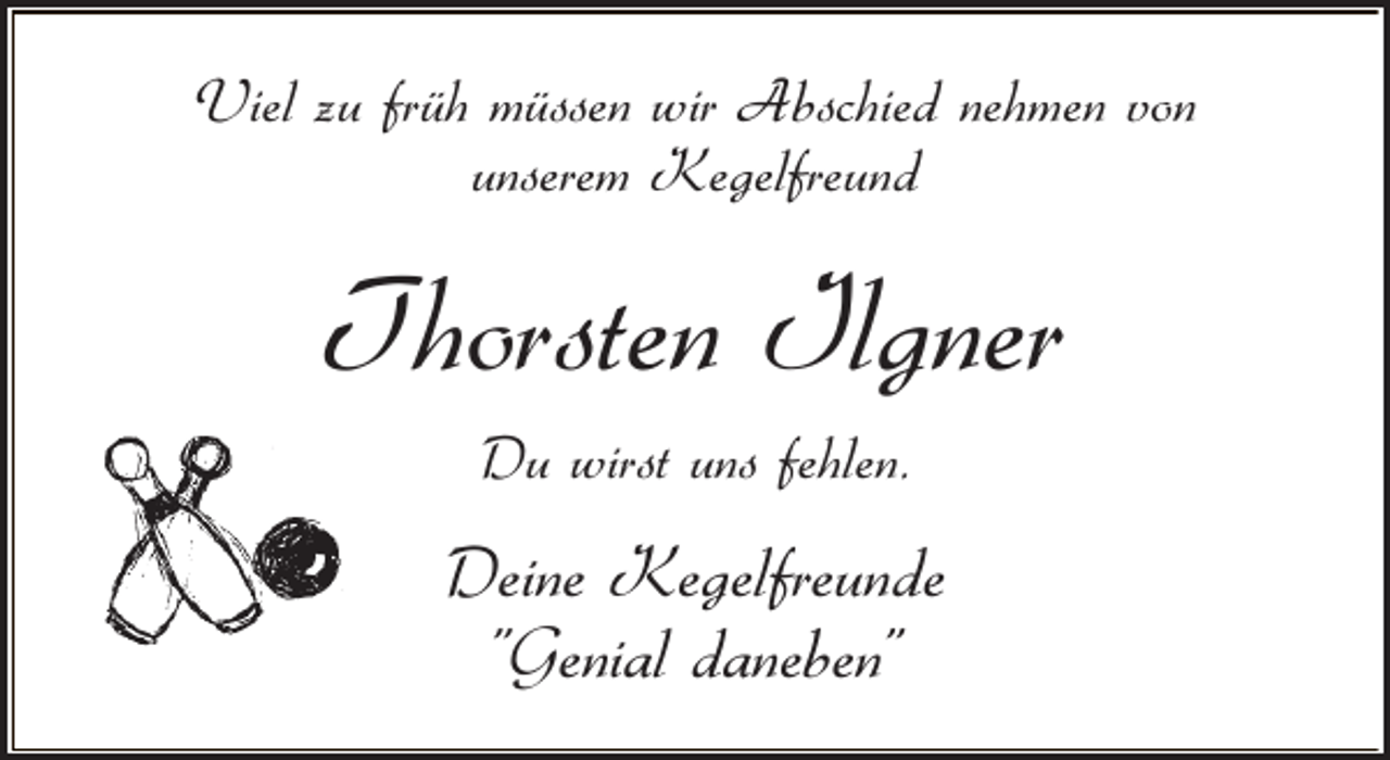<p>Viel zu früh müssen wir Abschied nehmen von<br />unserem Kegelfreund</p><p>Thorsten Ilgner<br />Du wirst uns fehlen.</p><p>Deine Kegelfreunde<br />"Genial daneben"</p>