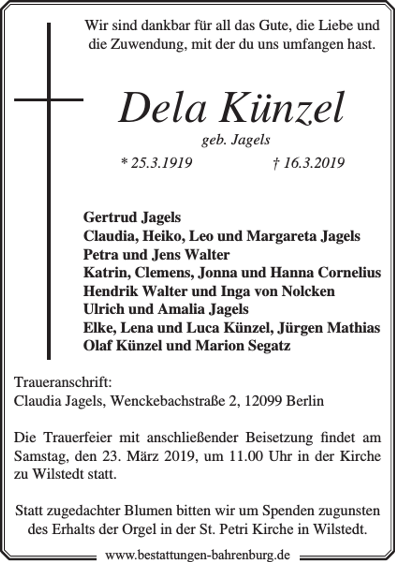 <p>Wir sind dankbar für all das Gute, die Liebe und<br />die Zuwendung, mit der du uns umfangen hast.</p><p>Dela Künzel<br />geb. Jagels</p><p>* 25.3.1919</p><p>† 16.3.2019</p><p>Gertrud Jagels<br />Claudia, Heiko, Leo und Margareta Jagels<br />Petra und Jens Walter<br />Katrin, Clemens, Jonna und Hanna Cornelius<br />Hendrik Walter und Inga von Nolcken<br />Ulrich und Amalia Jagels<br />Elke, Lena und Luca Künzel, Jürgen Mathias<br />Olaf Künzel und Marion Segatz<br />Traueranschrift:<br />Claudia Jagels, Wenckebachstraße 2, 12099 Berlin<br />Die Trauerfeier mit anschließender Beisetzung ﬁndet am<br />Samstag, den 23. März 2019, um 11.00 Uhr in der Kirche<br />zu Wilstedt statt.<br />Statt zugedachter Blumen bitten wir um Spenden zugunsten<br />des Erhalts der Orgel in der St. Petri Kirche in Wilstedt.<br />www.bbestattungen-bbahhrenbburg.dde</p>
