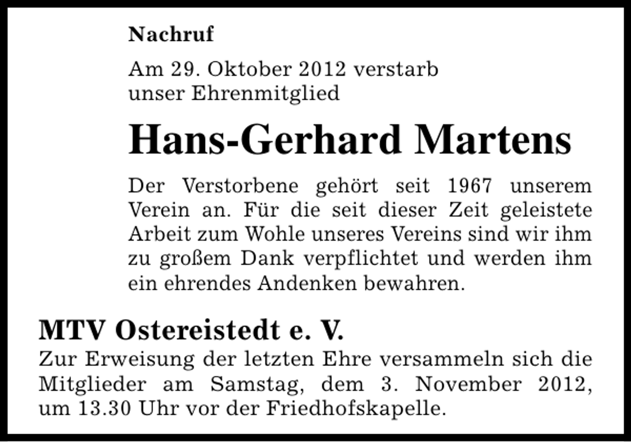 <p>Nachruf<br />Am 29. Oktober 2012 verstarb<br />unser Ehrenmitglied</p><p>Hans-Gerhard Martens<br />Der Verstorbene gehört seit 1967 unserem<br />Verein an. Für die seit dieser Zeit geleistete<br />Arbeit zum Wohle unseres Vereins sind wir ihm<br />zu großem Dank verpflichtet und werden ihm<br />ein ehrendes Andenken bewahren.</p><p>MTV Ostereistedt e. V.</p><p>Zur Erweisung der letzten Ehre versammeln sich die<br />Mitglieder am Samstag, dem 3. November 2012,<br />um 13.30 Uhr vor der Friedhofskapelle.</p>