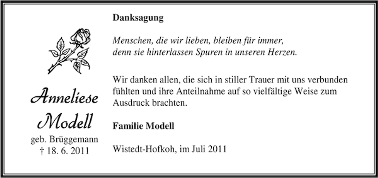 <p>Danksagung<br />Menschen, die wir lieben, bleiben für immer,<br />denn sie hinterlassen Spuren in unseren Herzen.</p><p>Anneliese<br />Modell</p><p>geb. Brüggemann<br />† 18. 6. 2011</p><p>Wir danken allen, die sich in stiller Trauer mit uns verbunden<br />fühlten und ihre Anteilnahme auf so vielfältige Weise zum<br />Ausdruck brachten.<br />Familie Modell<br />Wistedt-Hofkoh, im Juli 2011</p>