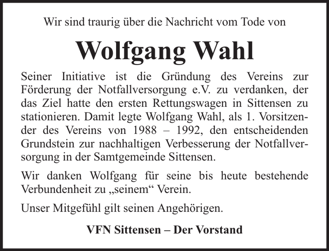 <p>Wir sind traurig über die Nachricht vom Tode von</p><p>Wolfgang Wahl</p><p>Seiner Initiative ist die Gründung des Vereins zur<br />Förderung der Notfallversorgung e.V. zu verdanken, der<br />das Ziel hatte den ersten Rettungswagen in Sittensen zu<br />stationieren. Damit legte Wolfgang Wahl, als 1. Vorsitzender des Vereins von 1988 – 1992, den entscheidenden<br />Grundstein zur nachhaltigen Verbesserung der Notfallversorgung in der Samtgemeinde Sittensen.<br />Wir danken Wolfgang für seine bis heute bestehende<br />Verbundenheit zu „seinem“ Verein.<br />Unser Mitgefühl gilt seinen Angehörigen.<br />VFN Sittensen – Der Vorstand</p>