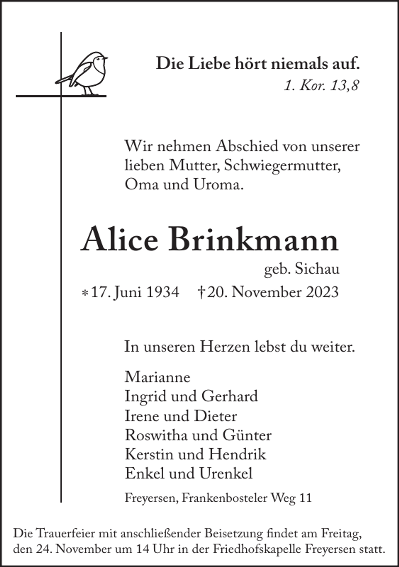 <p>Die Liebe hört niemals auf.<br />1. Kor. 13,8</p><p>Wir nehmen Abschied von unserer<br />lieben Mutter, Schwiegermutter,<br />Oma und Uroma.</p><p>Alice Brinkmann<br />* 17. Juni 1934</p><p>geb. Sichau<br />† 20. November 2023</p><p>In unseren Herzen lebst du weiter.<br />Marianne<br />Ingrid und Gerhard<br />Irene und Dieter<br />Roswitha und Günter<br />Kerstin und Hendrik<br />Enkel und Urenkel<br />Freyersen, Frankenbosteler Weg 11<br />Die Trauerfeier mit anschließender Beisetzung findet am Freitag,<br />den 24. November um 14 Uhr in der Friedhofskapelle Freyersen statt.</p>