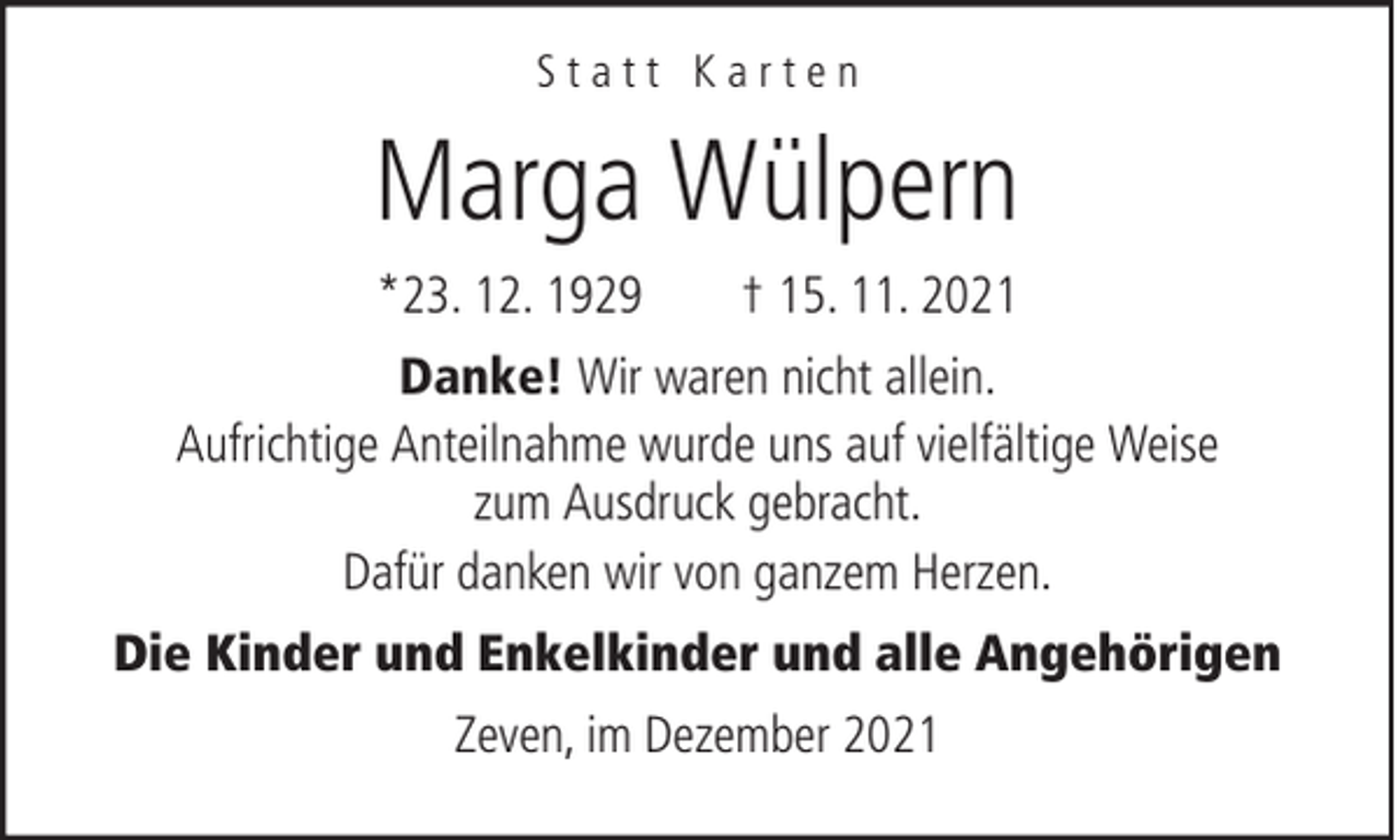 <p>Statt Karten</p><p>Marga Wülpern<br />*23. 12. 1929</p><p>† 15. 11. 2021</p><p>Danke! Wir waren nicht allein.<br />Aufrichtige Anteilnahme wurde uns auf vielfältige Weise<br />zum Ausdruck gebracht.<br />Dafür danken wir von ganzem Herzen.<br />Die Kinder und Enkelkinder und alle Angehörigen<br />Zeven, im Dezember 2021</p>