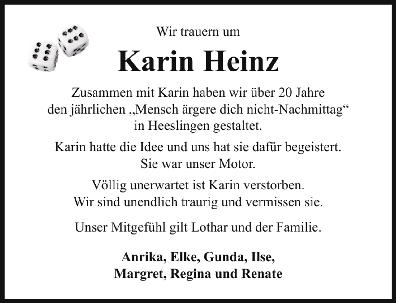 <p>Wir trauern um</p><p>Karin Heinz<br />Zusammen mit Karin haben wir über 20 Jahre<br />den jährlichen „Mensch ärgere dich nicht-Nachmittag“<br />in Heeslingen gestaltet.<br />Karin hatte die Idee und uns hat sie dafür begeistert.<br />Sie war unser Motor.<br />Völlig unerwartet ist Karin verstorben.<br />Wir sind unendlich traurig und vermissen sie.<br />Unser Mitgefühl gilt Lothar und der Familie.<br />Anrika, Elke, Gunda, Ilse,<br />Margret, Regina und Renate</p>