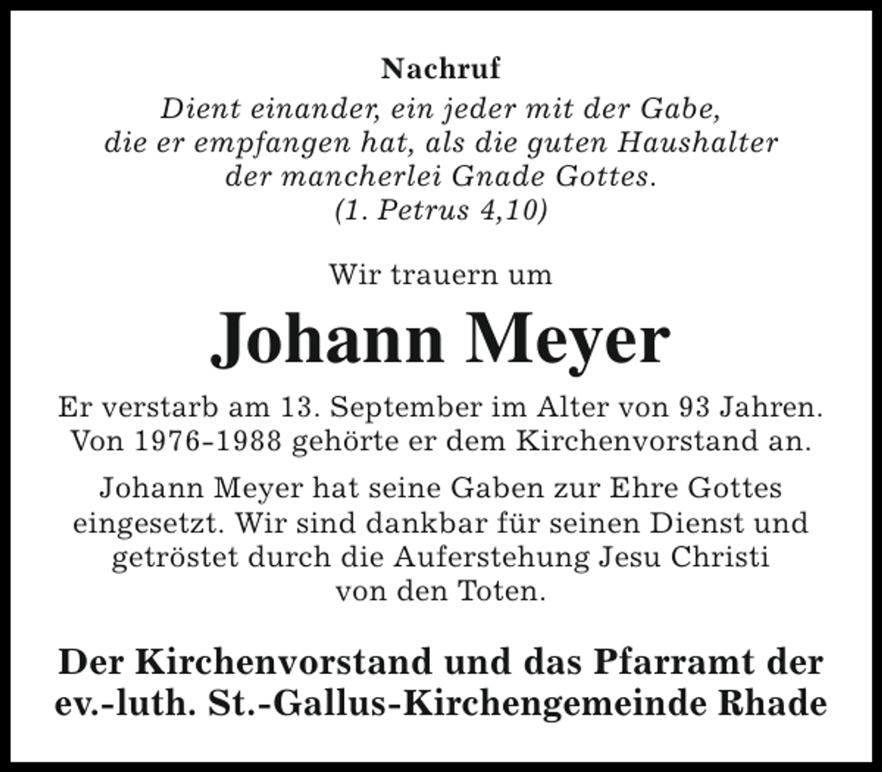 <p>Nachruf<br />Dient einander, ein jeder mit der Gabe,<br />die er empfangen hat, als die guten Haushalter<br />der mancherlei Gnade Gottes.<br />(1. Petrus 4,10)<br />Wir trauern um</p><p>Johann Meyer</p><p>Er verstarb am 13. September im Alter von 93 Jahren.<br />Von 1976-1988 gehörte er dem Kirchenvorstand an.<br />Johann Meyer hat seine Gaben zur Ehre Gottes<br />eingesetzt. Wir sind dankbar für seinen Dienst und<br />getröstet durch die Auferstehung Jesu Christi<br />von den Toten.</p><p>Der Kirchenvorstand und das Pfarramt der<br />ev.-luth. St.-Gallus-Kirchengemeinde Rhade</p>