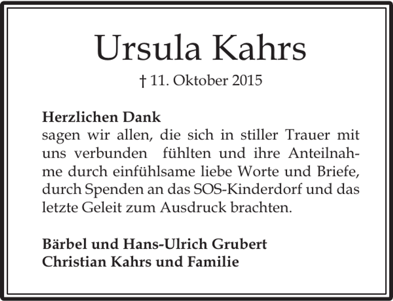 <p>Ursula Kahrs<br />† 11. Oktober 2015</p><p>Herzlichen Dank<br />sagen wir allen, die sich in stiller Trauer mit<br />uns verbunden fühlten und ihre Anteilnahme durch einfühlsame liebe Worte und Briefe,<br />durch Spenden an das SOS-Kinderdorf und das<br />letzte Geleit zum Ausdruck brachten.<br />Bärbel und Hans-Ulrich Grubert<br />Christian Kahrs und Familie</p>