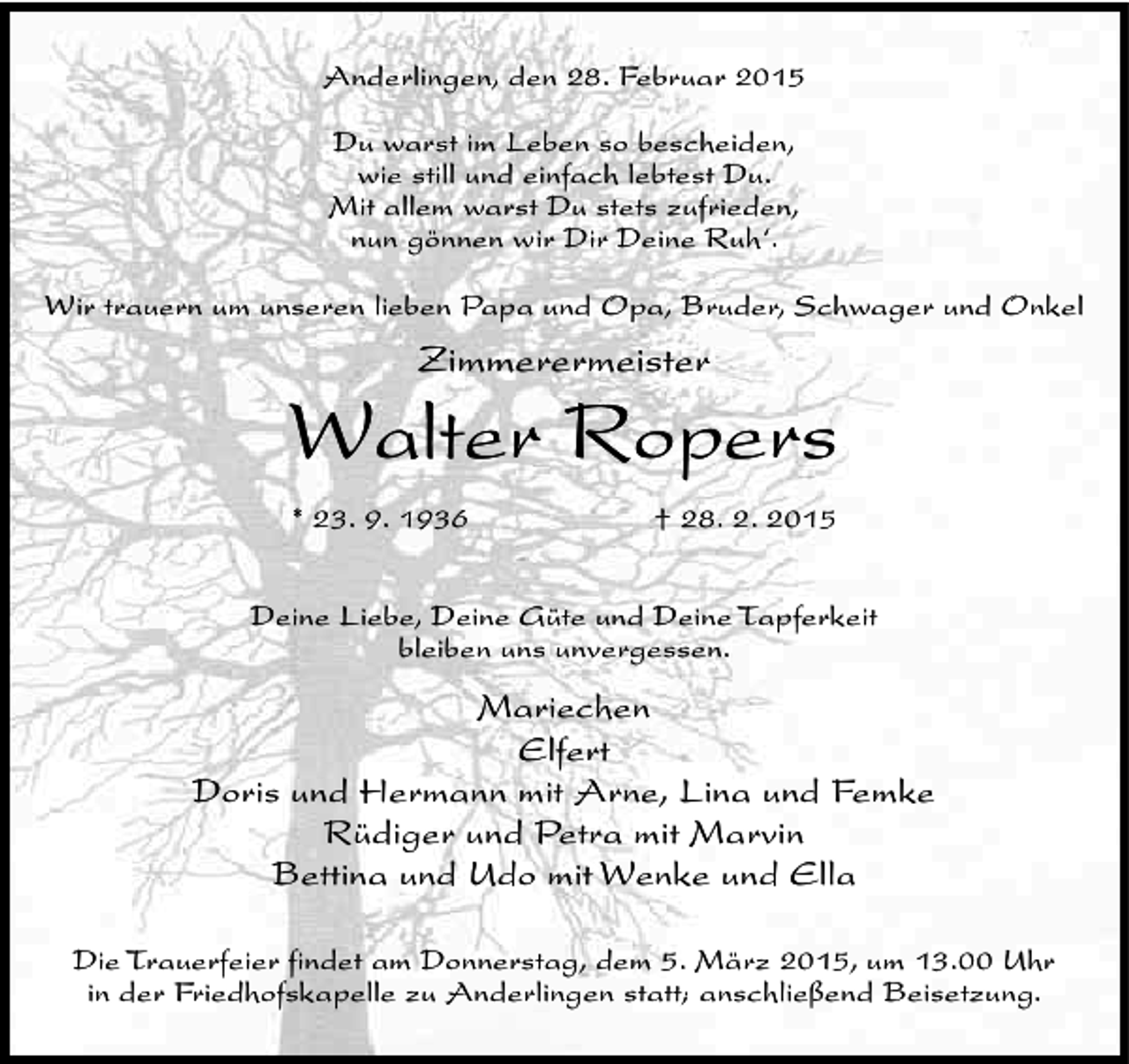 <p>Anderlingen, den 28. Februar 2015<br />Du warst im Leben so bescheiden,<br />wie still und einfach lebtest Du.<br />Mit allem warst Du stets zufrieden,<br />nun gönnen wir Dir Deine Ruh‘.<br />Wir trauern um unseren lieben Papa und Opa, Bruder, Schwager und Onkel</p><p>Zimmerermeister</p><p>Walter Ropers<br />* 23. 9. 1936</p><p>† 28. 2. 2015</p><p>Deine Liebe, Deine Güte und Deine Tapferkeit<br />bleiben uns unvergessen.</p><p>Mariechen<br />Elfert<br />Doris und Hermann mit Arne, Lina und Femke<br />Rüdiger und Petra mit Marvin<br />Bettina und Udo mit Wenke und Ella<br />Die Trauerfeier findet am Donnerstag, dem 5. März 2015, um 13.00 Uhr<br />in der Friedhofskapelle zu Anderlingen statt; anschließend Beisetzung.</p>