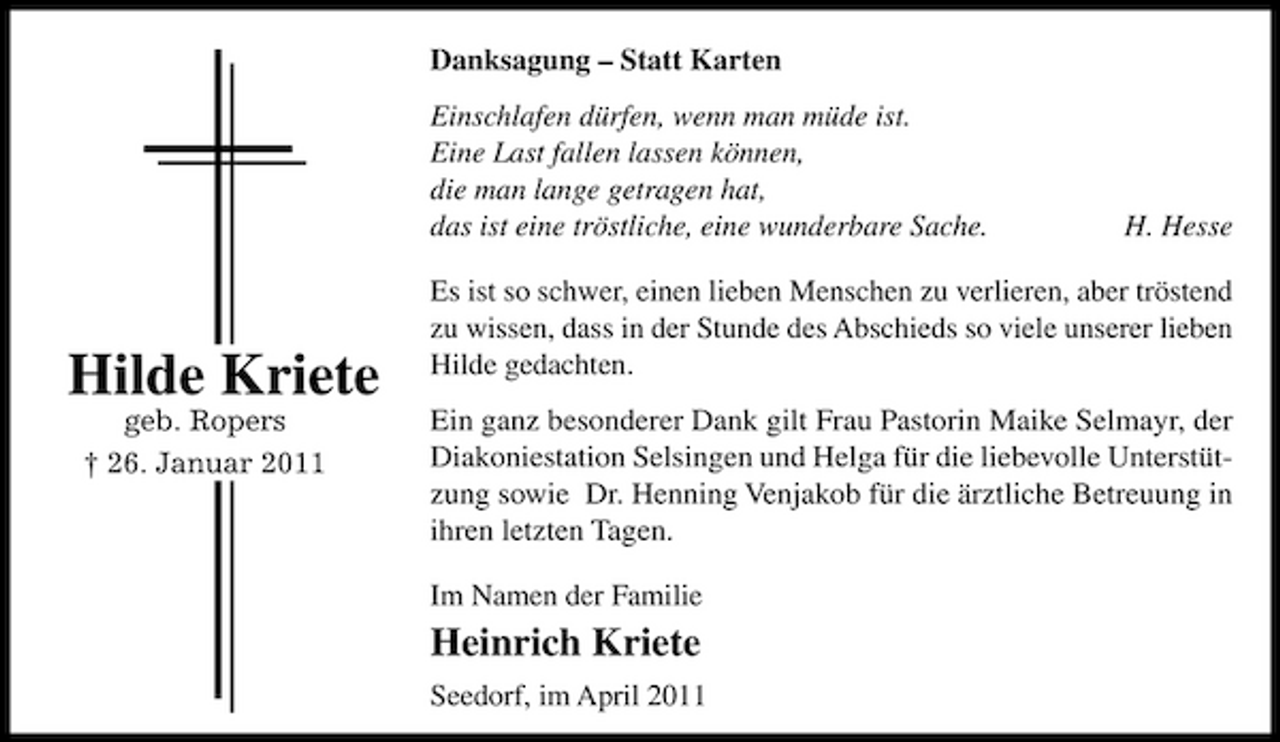 <p>Danksagung – Statt Karten Einschlafen dürfen, wenn man müde ist. Eine Last fallen lassen können, die man lange getragen hat, das ist eine tröstliche, eine wunderbare Sache.</p><p>H. Hesse</p><p>Hilde Kriete<br />geb. Ropers † 26. Januar 2011</p><p>Es ist so schwer, einen lieben Menschen zu verlieren, aber tröstend zu wissen, dass in der Stunde des Abschieds so viele unserer lieben Hilde gedachten. Ein ganz besonderer Dank gilt Frau Pastorin Maike Selmayr, der Diakoniestation Selsingen und Helga für die liebevolle Unterstützung sowie Dr. Henning Venjakob für die ärztliche Betreuung in ihren letzten Tagen. Im Namen der Familie</p><p>Heinrich Kriete<br />Seedorf, im April 2011</p>