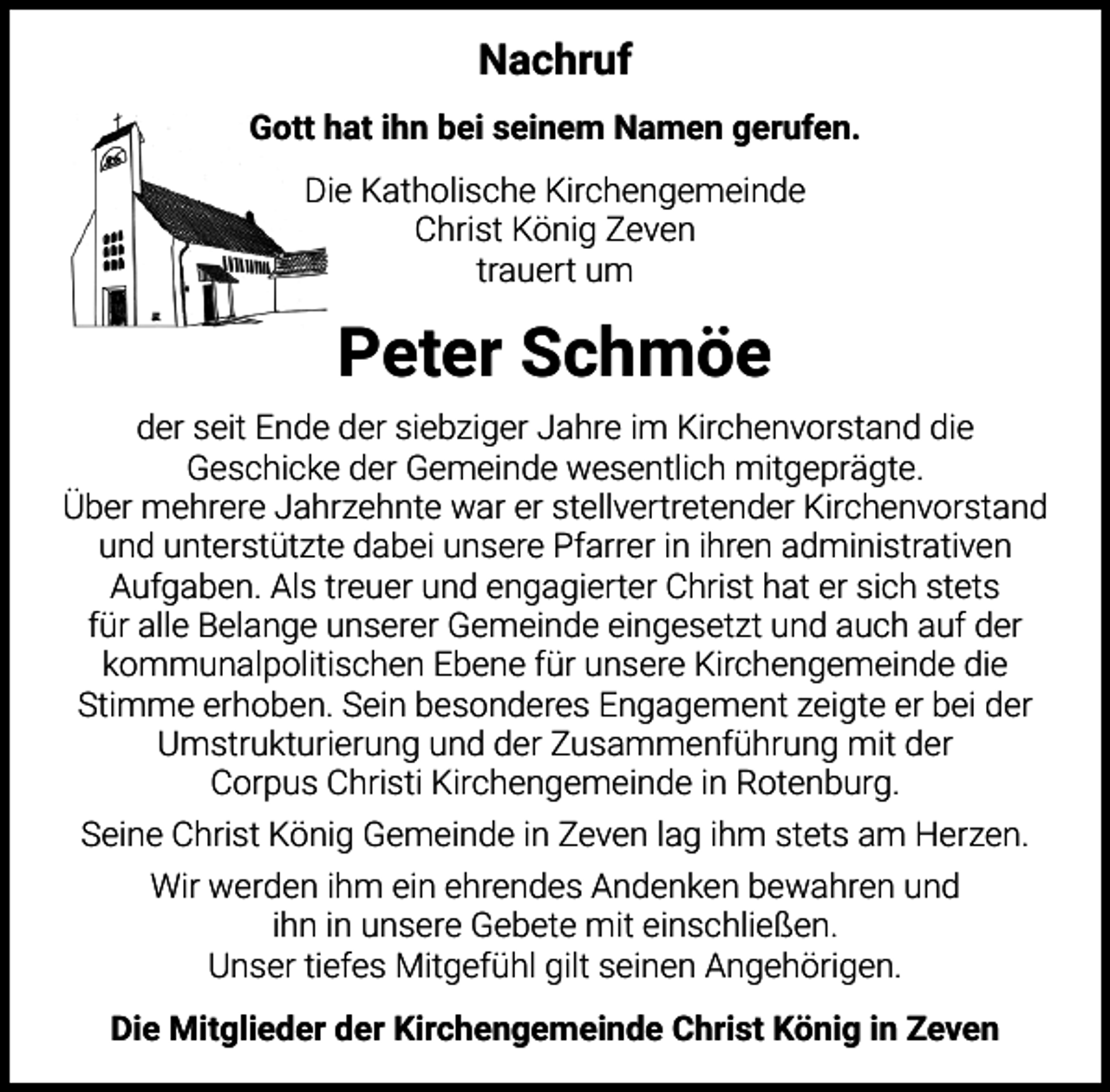 <p>Nachruf<br />Gott hat ihn bei seinem Namen gerufen.<br />Die Katholische Kirchengemeinde<br />Christ König Zeven<br />trauert um</p><p>Peter Schmöe<br />der seit Ende der siebziger Jahre im Kirchenvorstand die<br />Geschicke der Gemeinde wesentlich mitgeprägte.<br />Über mehrere Jahrzehnte war er stellvertretender Kirchenvorstand<br />und unterstützte dabei unsere Pfarrer in ihren administrativen<br />Aufgaben. Als treuer und engagierter Christ hat er sich stets<br />für alle Belange unserer Gemeinde eingesetzt und auch auf der<br />kommunalpolitischen Ebene für unsere Kirchengemeinde die<br />Stimme erhoben. Sein besonderes Engagement zeigte er bei der<br />Umstrukturierung und der Zusammenführung mit der<br />Corpus Christi Kirchengemeinde in Rotenburg.<br />Seine Christ König Gemeinde in Zeven lag ihm stets am Herzen.<br />Wir werden ihm ein ehrendes Andenken bewahren und<br />ihn in unsere Gebete mit einschließen.<br />Unser tiefes Mitgefühl gilt seinen Angehörigen.<br />Die Mitglieder der Kirchengemeinde Christ König in Zeven</p>