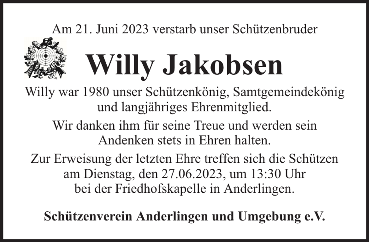 <p>Am 21. Juni 2023 verstarb unser Schützenbruder</p><p>Willy Jakobsen</p><p>Willy war 1980 unser Schützenkönig, Samtgemeindekönig<br />und langjähriges Ehrenmitglied.<br />Wir danken ihm für seine Treue und werden sein<br />Andenken stets in Ehren halten.<br />Zur Erweisung der letzten Ehre treffen sich die Schützen<br />am Dienstag, den 27.06.2023, um 13:30 Uhr<br />bei der Friedhofskapelle in Anderlingen.<br />Schützenverein Anderlingen und Umgebung e.V.</p>