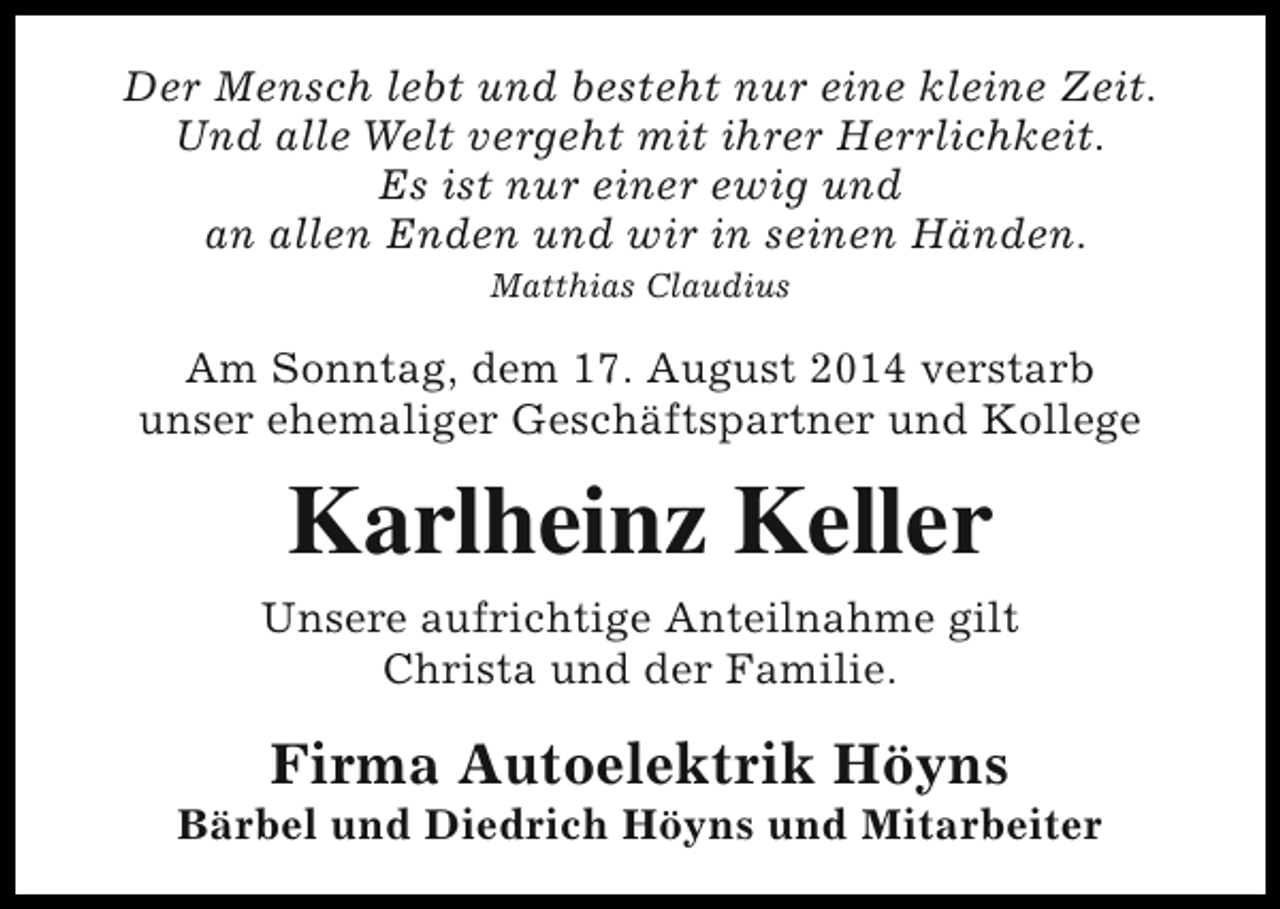 <p>Der Mensch lebt und besteht nur eine kleine Zeit.<br />Und alle Welt vergeht mit ihrer Herrlichkeit.<br />Es ist nur einer ewig und<br />an allen Enden und wir in seinen Händen.<br />Matthias Claudius</p><p>Am Sonntag, dem 17. August 2014 verstarb<br />unser ehemaliger Geschäftspartner und Kollege</p><p>Karlheinz Keller<br />Unsere aufrichtige Anteilnahme gilt<br />Christa und der Familie.</p><p>Firma Autoelektrik Höyns</p><p>Bärbel und Diedrich Höyns und Mitarbeiter</p>