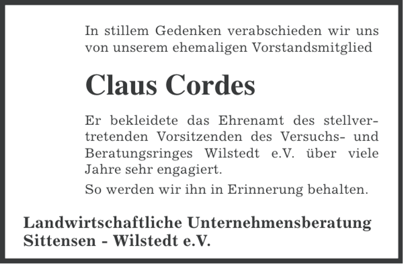 <p>In stillem Gedenken verabschieden wir uns<br />von unserem ehemaligen Vorstandsmitglied</p><p>Claus Cordes<br />Er bekleidete das Ehrenamt des stellvertretenden Vorsitzenden des Versuchs- und<br />Beratungsringes Wilstedt e.V. über viele<br />Jahre sehr engagiert.<br />So werden wir ihn in Erinnerung behalten.</p><p>Landwirtschaftliche Unternehmensberatung<br />Sittensen - Wilstedt e.V.</p>