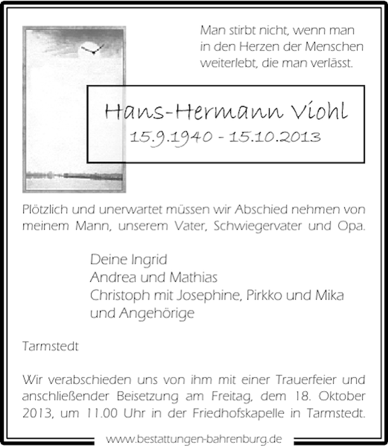 <p>Man stirbt nicht, wenn man<br />in den Herzen der Menschen<br />weiterlebt, die man verlässt.</p><p>Hans-Hermann Viohl<br />15.9.1940 - 15.10.2013</p><p>Plötzlich und unerwartet müssen wir Abschied nehmen von<br />meinem Mann, unserem Vater, Schwiegervater und Opa.</p><p>Deine Ingrid<br />Andrea und Mathias<br />Christoph mit Josephine, Pirkko und Mika<br />und Angehörige<br />Tarmstedt<br />Wir verabschieden uns von ihm mit einer Trauerfeier und<br />anschließender Beisetzung am Freitag, dem 18. Oktober<br />2013, um 11.00 Uhr in der Friedhofskapelle in Tarmstedt.<br />www.bestattungen-bahrenburg.de</p>