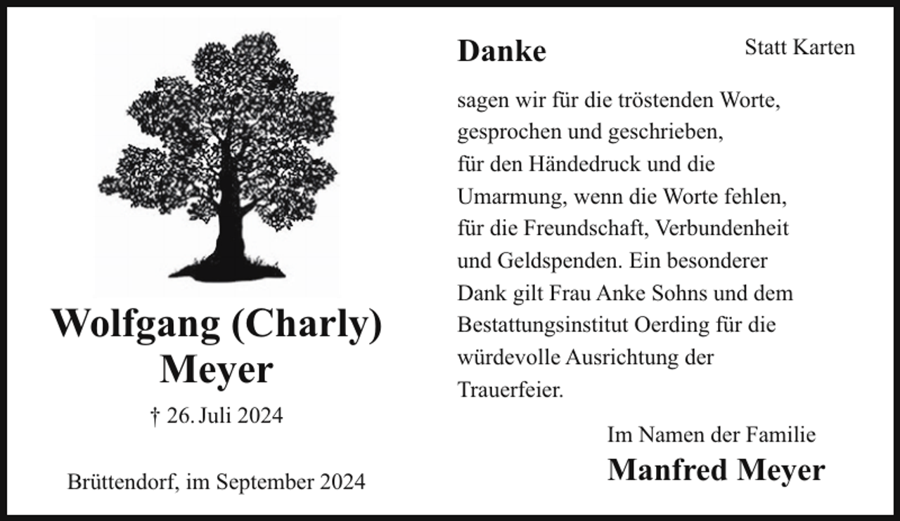 <p>Danke</p><p>Wolfgang (Charly)<br />Meyer<br />† 26. Juli 2024<br />Brüttendorf, im September 2024</p><p>Statt Karten</p><p>sagen wir für die tröstenden Worte,<br />gesprochen und geschrieben,<br />für den Händedruck und die<br />Umarmung, wenn die Worte fehlen,<br />für die Freundschaft, Verbundenheit<br />und Geldspenden. Ein besonderer<br />Dank gilt Frau Anke Sohns und dem<br />Bestattungsinstitut Oerding für die<br />würdevolle Ausrichtung der<br />Trauerfeier.<br />Im Namen der Familie</p><p>Manfred Meyer</p>