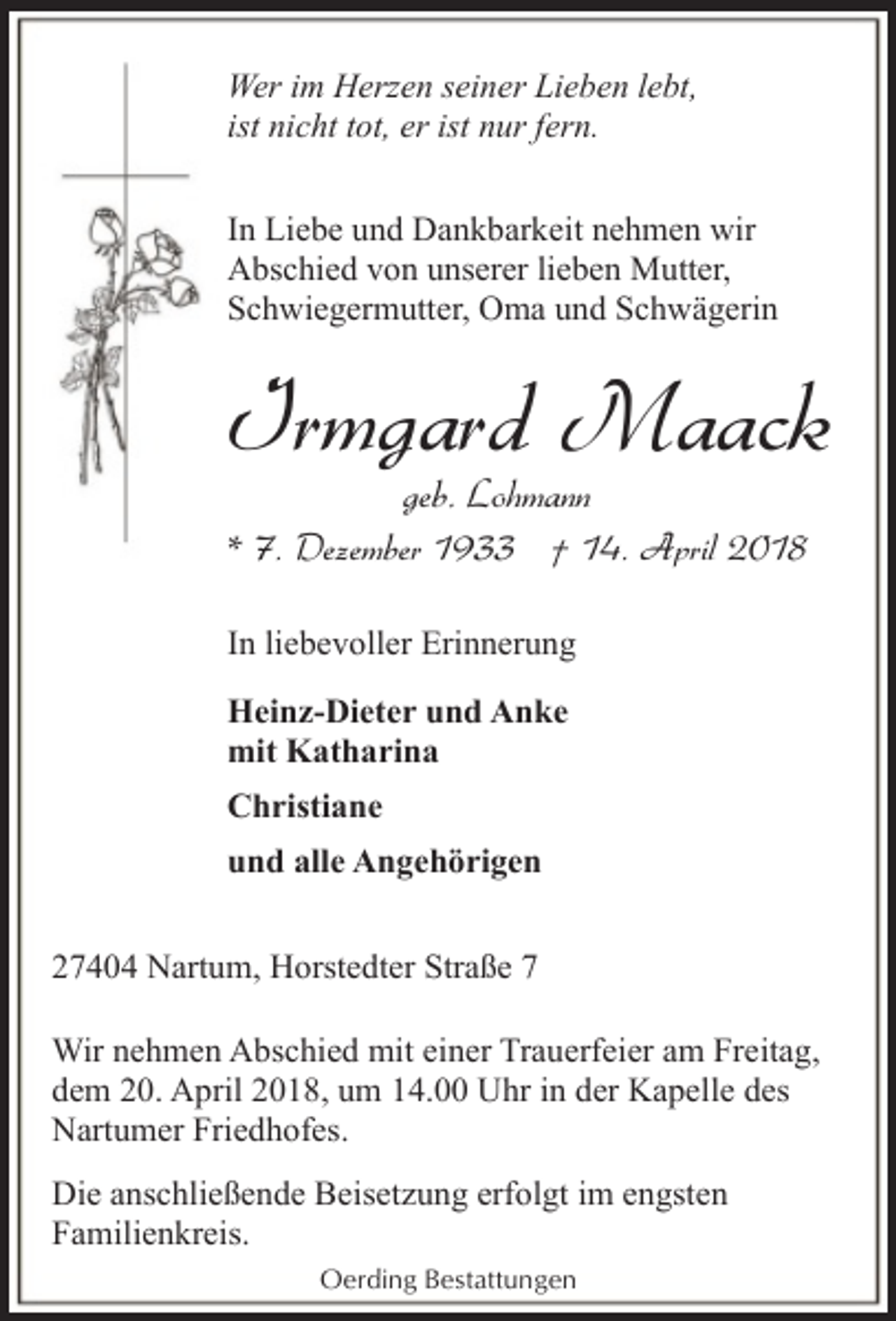 <p>Wer im Herzen seiner Lieben lebt,<br />ist nicht tot, er ist nur fern.<br />In Liebe und Dankbarkeit nehmen wir<br />Abschied von unserer lieben Mutter,<br />Schwiegermutter, Oma und Schwägerin</p><p>Irmgard Maack<br />geb. Lohmann<br />* 7. Dezember 1933 † 14. April 2018</p><p>In liebevoller Erinnerung<br />Heinz-Dieter und Anke<br />mit Katharina<br />Christiane<br />und alle Angehörigen<br />27404 Nartum, Horstedter Straße 7<br />Wir nehmen Abschied mit einer Trauerfeier am Freitag,<br />dem 20. April 2018, um 14.00 Uhr in der Kapelle des<br />Nartumer Friedhofes.<br />Die anschließende Beisetzung erfolgt im engsten<br />Familienkreis.<br />Oerding Bestattungen</p>