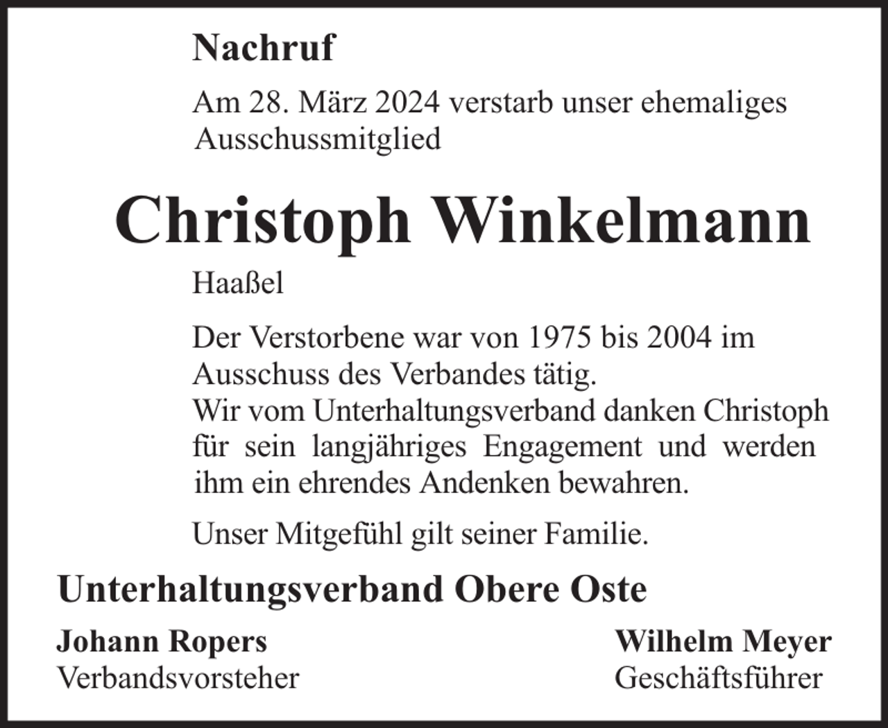<p>Nachruf<br />Am 28. März 2024 verstarb unser ehemaliges<br />Ausschussmitglied</p><p>Christoph Winkelmann<br />Haaßel</p><p>Der Verstorbene war von 1975 bis 2004 im<br />Ausschuss des Verbandes tätig.<br />Wir vom Unterhaltungsverband danken Christoph<br />für sein langjähriges Engagement und werden<br />ihm ein ehrendes Andenken bewahren.<br />Unser Mitgefühl gilt seiner Familie.</p><p>Unterhaltungsverband Obere Oste<br />Johann Ropers<br />Verbandsvorsteher</p><p>Wilhelm Meyer<br />Geschäftsführer</p>