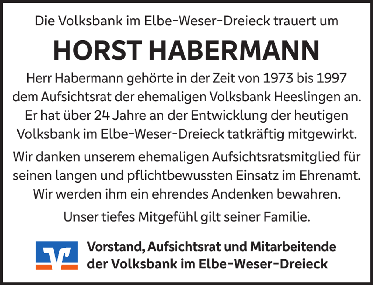 <p>Die Volksbank im Elbe-Weser-Dreieck trauert um</p><p>HORST HABERMANN</p><p>Herr Habermann gehörte in der Zeit von 1973 bis 1997<br />dem Aufsichtsrat der ehemaligen Volksbank Heeslingen an.<br />Er hat über 24 Jahre an der Entwicklung der heutigen<br />Volksbank im Elbe-Weser-Dreieck tatkräftig mitgewirkt.<br />Wir danken unserem ehemaligen Aufsichtsratsmitglied für<br />seinen langen und pﬂichtbewussten Einsatz im Ehrenamt.<br />Wir werden ihm ein ehrendes Andenken bewahren.<br />Unser tiefes Mitgefühl gilt seiner Familie.<br />Vorstand, Aufsichtsrat und Mitarbeitende<br />der Volksbank im Elbe-Weser-Dreieck</p>