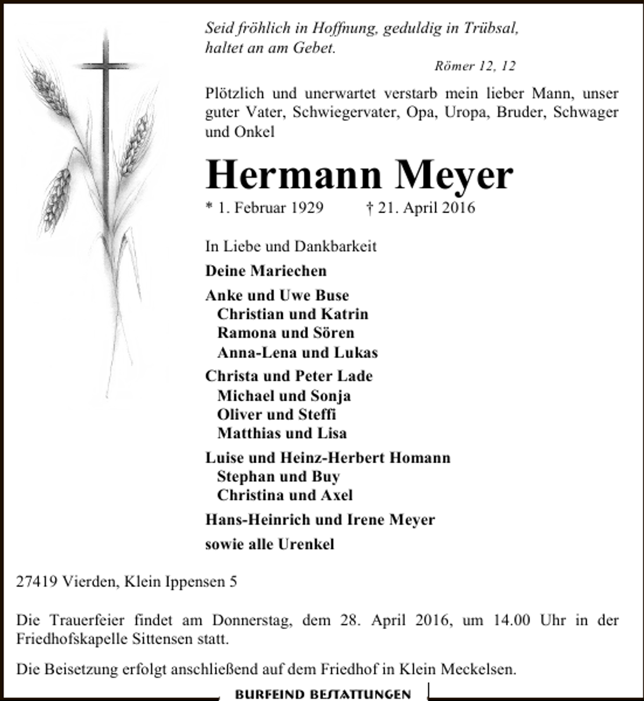 <p>Seid fröhlich in Hoffnung, geduldig in Trübsal,<br />haltet an am Gebet.<br />Römer 12, 12</p><p>Plötzlich und unerwartet verstarb mein lieber Mann, unser<br />guter Vater, Schwiegervater, Opa, Uropa, Bruder, Schwager<br />und Onkel</p><p>Hermann Meyer<br />* 1. Februar 1929</p><p>† 21. April 2016</p><p>In Liebe und Dankbarkeit<br />Deine Mariechen<br />Anke und Uwe Buse<br />Christian und Katrin<br />Ramona und Sören<br />Anna-Lena und Lukas<br />Christa und Peter Lade<br />Michael und Sonja<br />Oliver und Steffi<br />Matthias und Lisa<br />Luise und Heinz-Herbert Homann<br />Stephan und Buy<br />Christina und Axel<br />Hans-Heinrich und Irene Meyer<br />sowie alle Urenkel<br />27419 Vierden, Klein Ippensen 5<br />Die Trauerfeier findet am Donnerstag, dem 28. April 2016, um 14.00 Uhr in der<br />Friedhofskapelle Sittensen statt.<br />Die Beisetzung erfolgt anschließend auf dem Friedhof in Klein Meckelsen.<br />Burfeind Bestattungen</p>