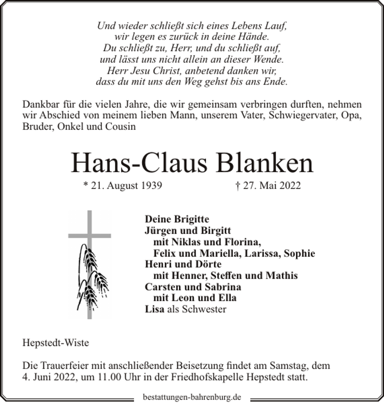 <p>Und wieder schließt sich eines Lebens Lauf,<br />wir legen es zurück in deine Hände.<br />Du schließt zu, Herr, und du schließt auf,<br />und lässt uns nicht allein an dieser Wende.<br />Herr Jesu Christ, anbetend danken wir,<br />dass du mit uns den Weg gehst bis ans Ende.<br />Dankbar für die vielen Jahre, die wir gemeinsam verbringen durften, nehmen<br />wir Abschied von meinem lieben Mann, unserem Vater, Schwiegervater, Opa,<br />Bruder, Onkel und Cousin</p><p>Hans-Claus Blanken<br />* 21. August 1939</p><p>† 27. Mai 2022</p><p>Deine Brigitte<br />Jürgen und Birgitt<br />mit Niklas und Florina,<br />Felix und Mariella, Larissa, Sophie<br />Henri und Dörte<br />mit Henner, Steffen und Mathis<br />Carsten und Sabrina<br />mit Leon und Ella<br />Lisa als Schwester<br />Hepstedt-Wiste<br />Die Trauerfeier mit anschließender Beisetzung findet am Samstag, dem<br />4. Juni 2022, um 11.00 Uhr in der Friedhofskapelle Hepstedt statt.<br />bestattungen-bahrenburg.de</p>