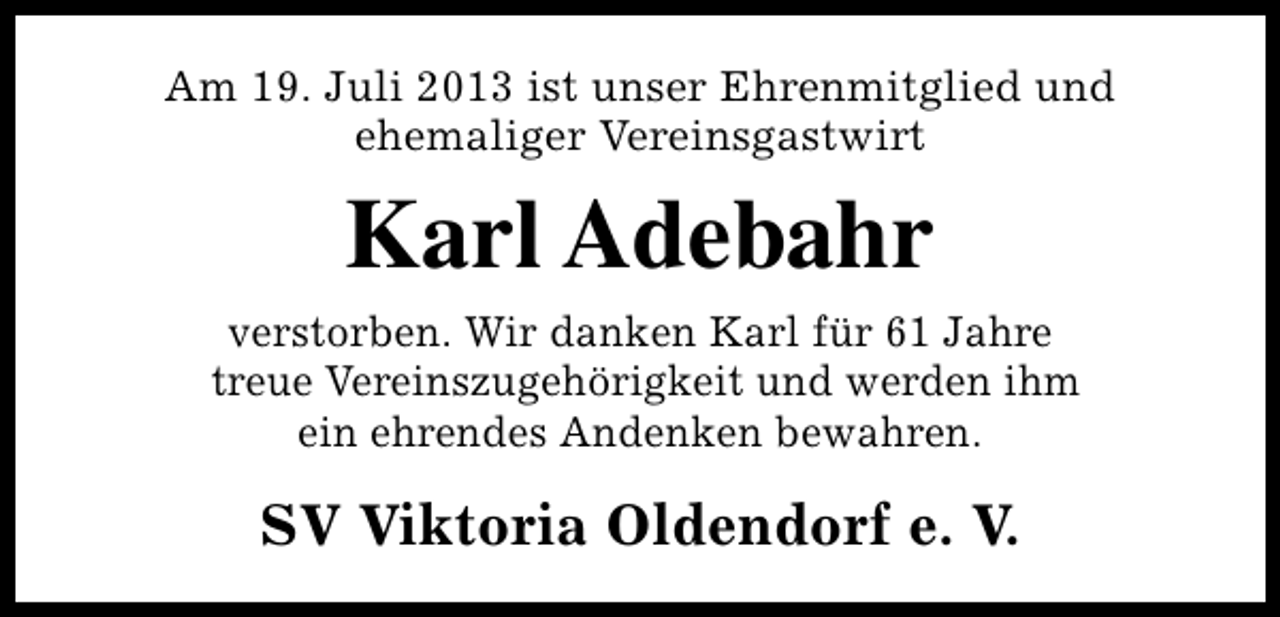 <p>Am 19. Juli 2013 ist unser Ehrenmitglied und<br />ehemaliger Vereinsgastwirt</p><p>Karl Adebahr<br />verstorben. Wir danken Karl für 61 Jahre<br />treue Vereinszugehörigkeit und werden ihm<br />ein ehrendes Andenken bewahren.</p><p>SV Viktoria Oldendorf e. V.</p>