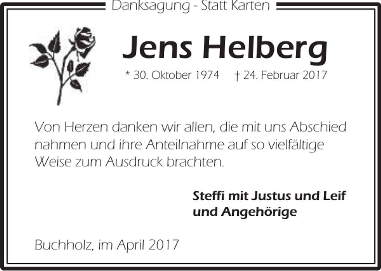 <p>Danksagung - Statt Karten</p><p>Jens Helberg<br />* 30. Oktober 1974</p><p>† 24. Februar 2017</p><p>Von Herzen danken wir allen, die mit uns Abschied<br />nahmen und ihre Anteilnahme auf so vielfältige<br />Weise zum Ausdruck brachten.<br />Steffi mit Justus und Leif<br />und Angehörige</p><p>Buchholz, im April 2017</p>
