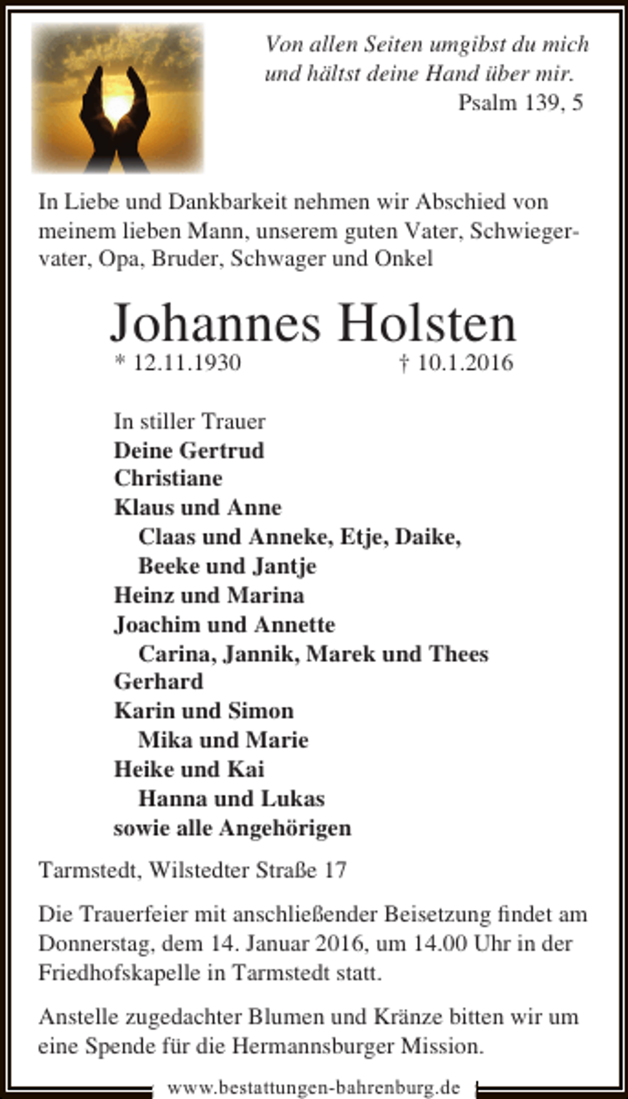 <p>Von allen Seiten umgibst du mich<br />und hältst deine Hand über mir.<br />Psalm 139, 5</p><p>In Liebe und Dankbarkeit nehmen wir Abschied von<br />meinem lieben Mann, unserem guten Vater, Schwiegervater, Opa, Bruder, Schwager und Onkel</p><p>Johannes Holsten<br />* 12.11.1930<br />† 10.1.2016<br />In stiller Trauer<br />Deine Gertrud<br />Christiane<br />Klaus und Anne<br />Claas und Anneke, Etje, Daike,<br />Beeke und Jantje<br />Heinz und Marina<br />Joachim und Annette<br />Carina, Jannik, Marek und Thees<br />Gerhard<br />Karin und Simon<br />Mika und Marie<br />Heike und Kai<br />Hanna und Lukas<br />sowie alle Angehörigen<br />Tarmstedt, Wilstedter Straße 17<br />Die Trauerfeier mit anschließender Beisetzung ﬁndet am<br />Donnerstag, dem 14. Januar 2016, um 14.00 Uhr in der<br />Friedhofskapelle in Tarmstedt statt.<br />Anstelle zugedachter Blumen und Kränze bitten wir um<br />eine Spende für die Hermannsburger Mission.<br />www.bestattungen-bahrenburg.de</p>