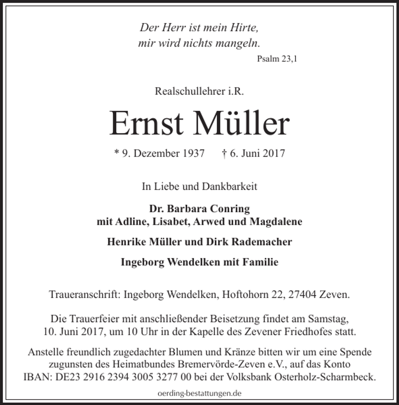 <p>Der Herr ist mein Hirte,<br />mir wird nichts mangeln.<br />Psalm 23,1</p><p>Realschullehrer i.R.</p><p>Ernst Müller<br />* 9. Dezember 1937</p><p>† 6. Juni 2017</p><p>In Liebe und Dankbarkeit<br />Dr. Barbara Conring<br />mit Adline, Lisabet, Arwed und Magdalene<br />Henrike Müller und Dirk Rademacher<br />Ingeborg Wendelken mit Familie<br />Traueranschrift: Ingeborg Wendelken, Hoftohorn 22, 27404 Zeven.<br />Die Trauerfeier mit anschließender Beisetzung findet am Samstag,<br />10. Juni 2017, um 10 Uhr in der Kapelle des Zevener Friedhofes statt.<br />Anstelle freundlich zugedachter Blumen und Kränze bitten wir um eine Spende<br />zugunsten des Heimatbundes Bremervörde-Zeven e.V., auf das Konto<br />IBAN: DE23 2916 2394 3005 3277 00 bei der Volksbank Osterholz-Scharmbeck.<br />oerding-bestattungen.de</p>