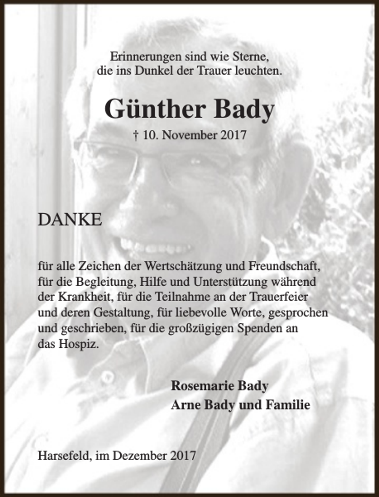 <p>Erinnerungen sind wie Sterne,<br />die ins Dunkel der Trauer leuchten.</p><p>Günther Bady<br />† 10. November 2017</p><p>DANKE<br />für alle Zeichen der Wertschätzung und Freundschaft,<br />für die Begleitung, Hilfe und Unterstützung während<br />der Krankheit, für die Teilnahme an der Trauerfeier<br />und deren Gestaltung, für liebevolle Worte, gesprochen<br />und geschrieben, für die großzügigen Spenden an<br />das Hospiz.</p><p>Rosemarie Bady<br />Arne Bady und Familie<br />Harsefeld, im Dezember 2017</p>