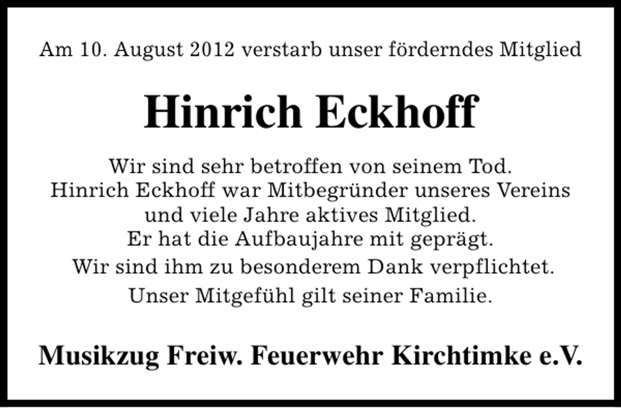 <p>Am 10. August 2012 verstarb unser förderndes Mitglied</p><p>Hinrich Eckhoff<br />Wir sind sehr betroffen von seinem Tod.<br />Hinrich Eckhoff war Mitbegründer unseres Vereins<br />und viele Jahre aktives Mitglied.<br />Er hat die Aufbaujahre mit geprägt.<br />Wir sind ihm zu besonderem Dank verpflichtet.<br />Unser Mitgefühl gilt seiner Familie.</p><p>Musikzug Freiw. Feuerwehr Kirchtimke e.V.</p>